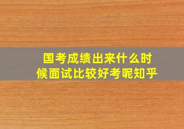 国考成绩出来什么时候面试比较好考呢知乎