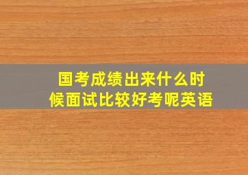 国考成绩出来什么时候面试比较好考呢英语