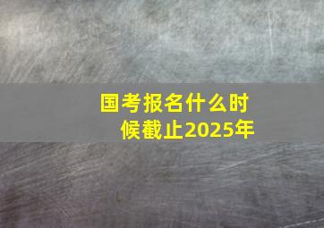 国考报名什么时候截止2025年