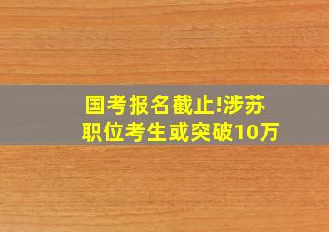 国考报名截止!涉苏职位考生或突破10万