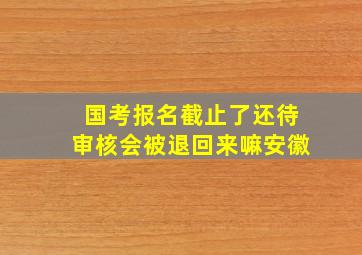 国考报名截止了还待审核会被退回来嘛安徽