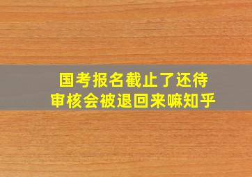 国考报名截止了还待审核会被退回来嘛知乎