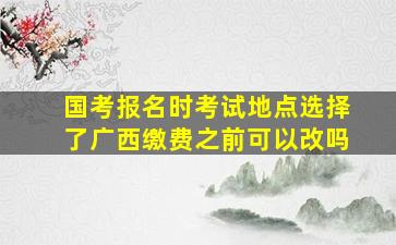 国考报名时考试地点选择了广西缴费之前可以改吗