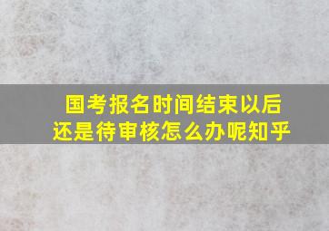 国考报名时间结束以后还是待审核怎么办呢知乎