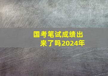 国考笔试成绩出来了吗2024年