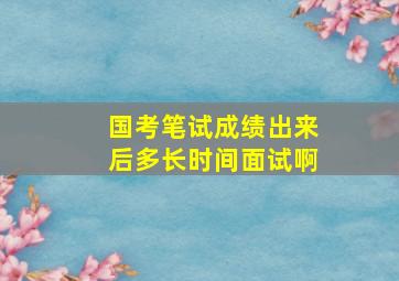 国考笔试成绩出来后多长时间面试啊