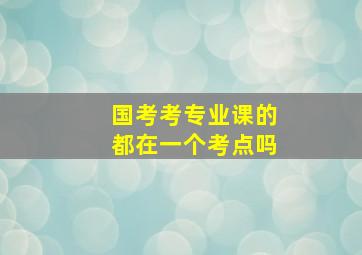 国考考专业课的都在一个考点吗