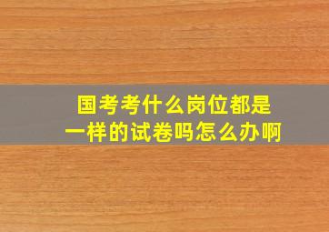 国考考什么岗位都是一样的试卷吗怎么办啊