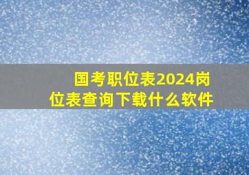 国考职位表2024岗位表查询下载什么软件