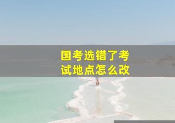 国考选错了考试地点怎么改