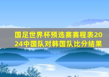 国足世界杯预选赛赛程表2024中国队对韩国队比分结果