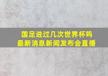 国足进过几次世界杯吗最新消息新闻发布会直播