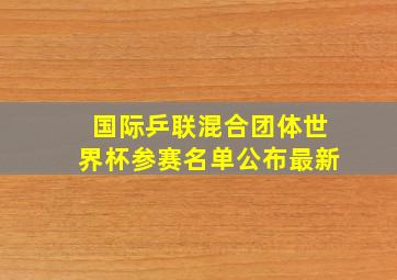 国际乒联混合团体世界杯参赛名单公布最新