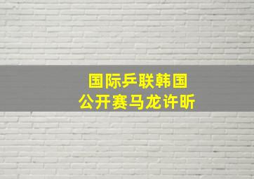 国际乒联韩国公开赛马龙许昕