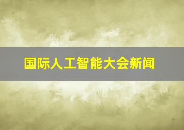 国际人工智能大会新闻