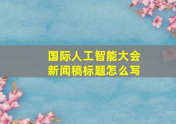 国际人工智能大会新闻稿标题怎么写