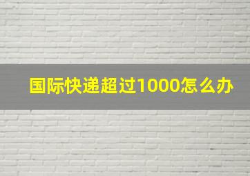 国际快递超过1000怎么办