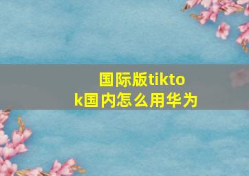 国际版tiktok国内怎么用华为