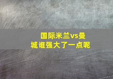 国际米兰vs曼城谁强大了一点呢