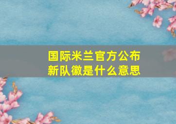 国际米兰官方公布新队徽是什么意思