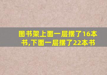 图书架上面一层摆了16本书,下面一层摆了22本书