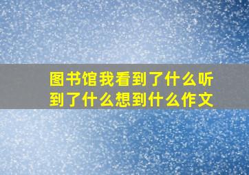 图书馆我看到了什么听到了什么想到什么作文