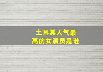 土耳其人气最高的女演员是谁