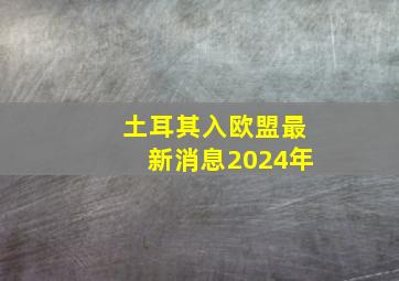 土耳其入欧盟最新消息2024年