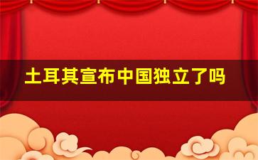 土耳其宣布中国独立了吗