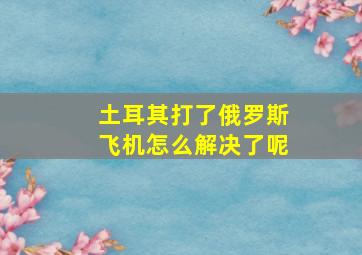 土耳其打了俄罗斯飞机怎么解决了呢