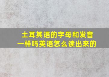 土耳其语的字母和发音一样吗英语怎么读出来的