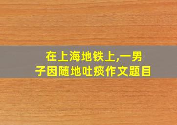 在上海地铁上,一男子因随地吐痰作文题目