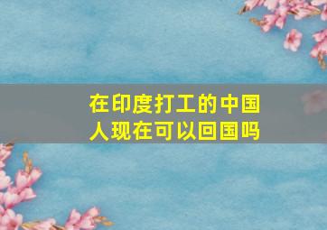 在印度打工的中国人现在可以回国吗