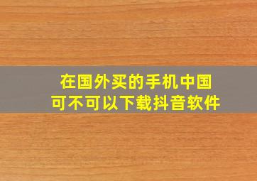 在国外买的手机中国可不可以下载抖音软件