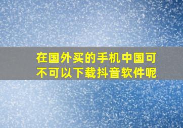 在国外买的手机中国可不可以下载抖音软件呢