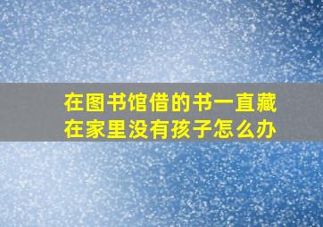 在图书馆借的书一直藏在家里没有孩子怎么办