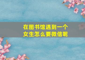 在图书馆遇到一个女生怎么要微信呢