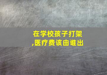 在学校孩子打架,医疗费该由谁出