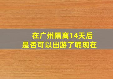 在广州隔离14天后是否可以出游了呢现在