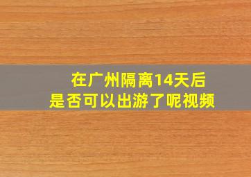 在广州隔离14天后是否可以出游了呢视频