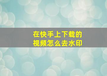 在快手上下载的视频怎么去水印