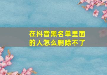 在抖音黑名单里面的人怎么删除不了