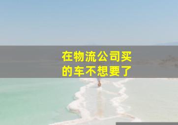 在物流公司买的车不想要了