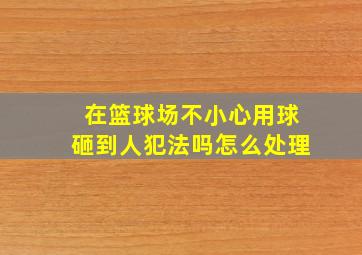 在篮球场不小心用球砸到人犯法吗怎么处理