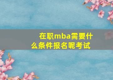 在职mba需要什么条件报名呢考试