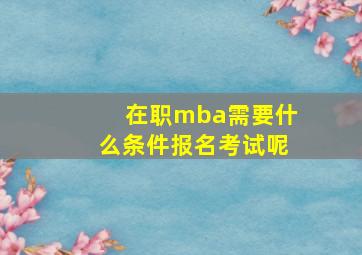 在职mba需要什么条件报名考试呢