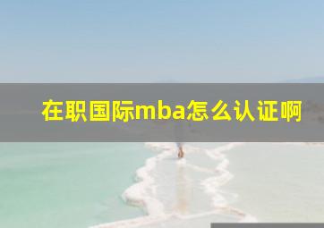 在职国际mba怎么认证啊