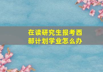 在读研究生报考西部计划学业怎么办