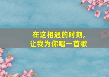 在这相遇的时刻,让我为你唱一首歌