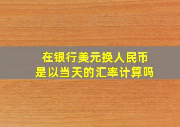 在银行美元换人民币是以当天的汇率计算吗